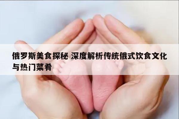 俄罗斯美食探秘 深度解析传统俄式饮食文化与热门菜肴