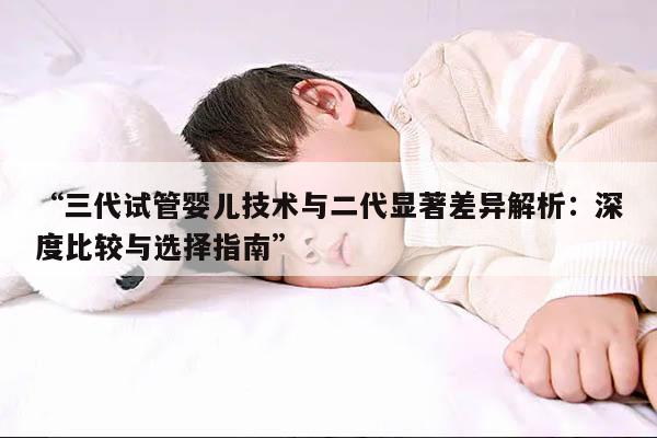 “三代试管婴儿技术与二代显著差异解析：深度比较与选择指南”