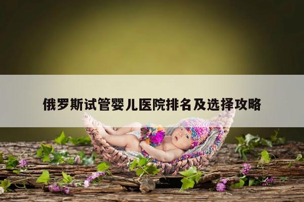 俄罗斯试管婴儿医院排名及选择攻略