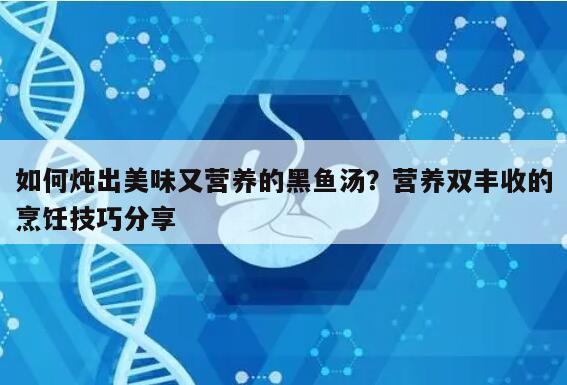 如何炖出美味又营养的黑鱼汤？营养双丰收的烹饪技巧分享