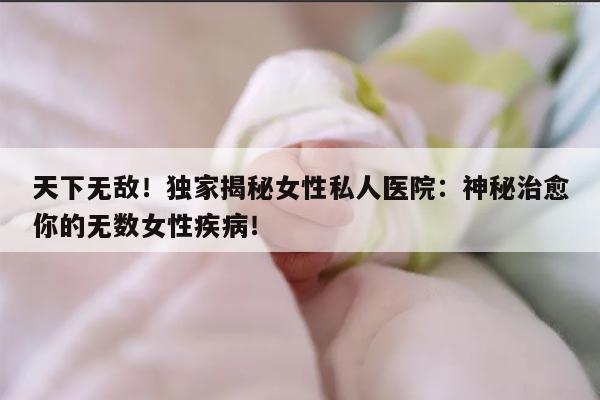 天下无敌！独家揭秘女性私人医院：神秘治愈你的无数女性疾病！