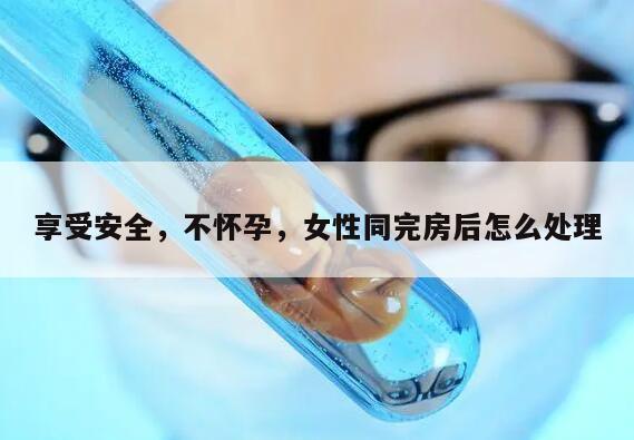 享受安全，不怀孕，女性同完房后怎么处理