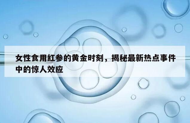 女性食用红参的黄金时刻，揭秘最新热点事件中的惊人效应