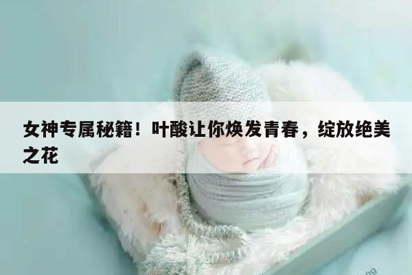 女神专属秘籍！叶酸让你焕发青春，绽放绝美之花