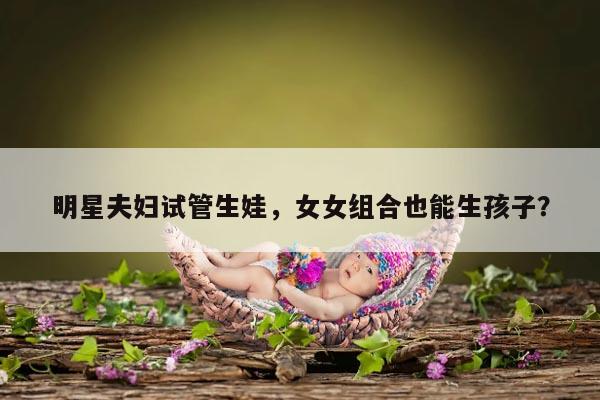 明星夫妇试管生娃，女女组合也能生孩子？