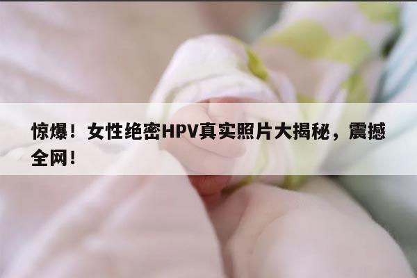 惊爆！女性绝密HPV真实照片大揭秘，震撼全网！