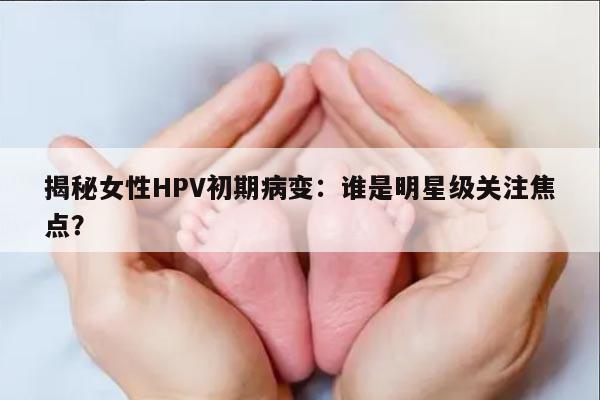 揭秘女性HPV初期病变：谁是明星级关注焦点？