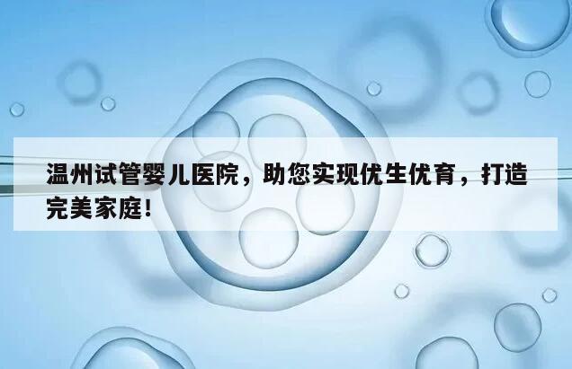 温州试管婴儿医院，助您实现优生优育，打造完美家庭！