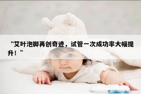 “艾叶泡脚再创奇迹，试管一次成功率大幅提升！”