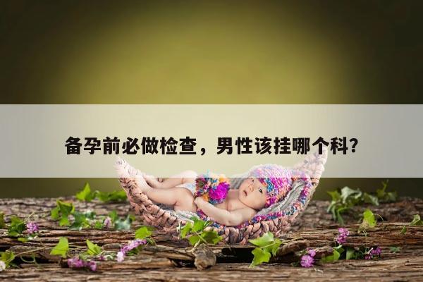 备孕前必做检查，男性该挂哪个科？