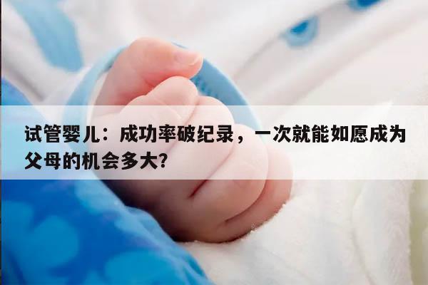 试管婴儿：成功率破纪录，一次就能如愿成为父母的机会多大？