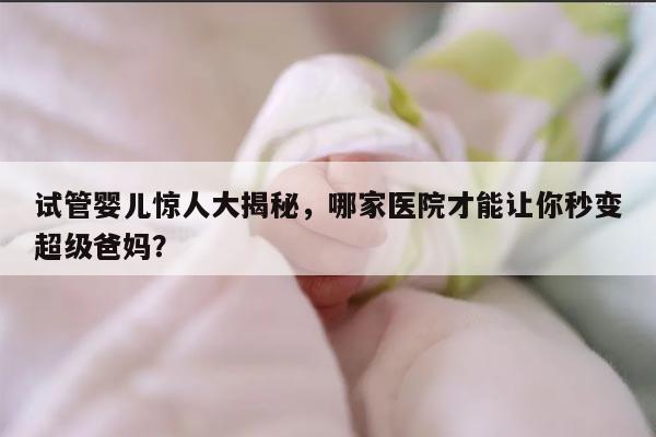 试管婴儿惊人大揭秘，哪家医院才能让你秒变超级爸妈？