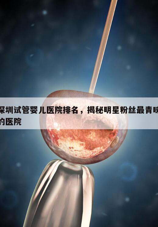深圳试管婴儿医院排名，揭秘明星粉丝最青睐的医院