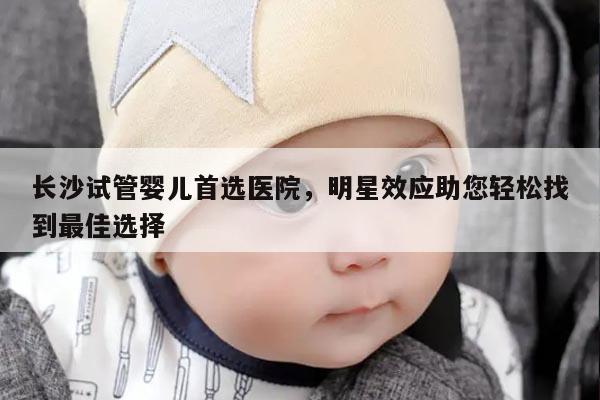 长沙试管婴儿首选医院，明星效应助您轻松找到最佳选择