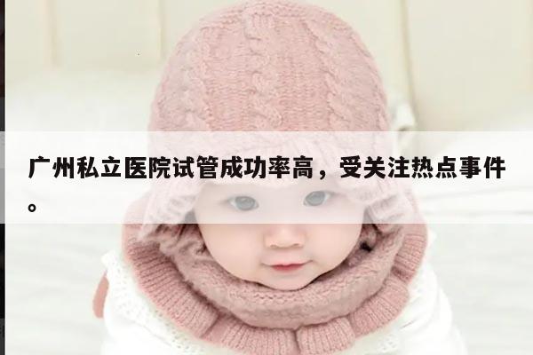 广州私立医院试管成功率高，受关注热点事件。