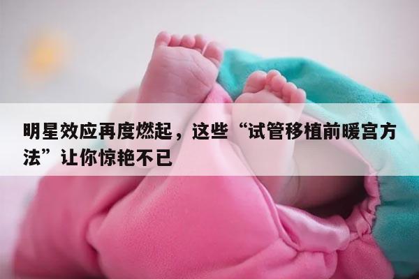 明星效应再度燃起，这些“试管移植前暖宫方法”让你惊艳不已