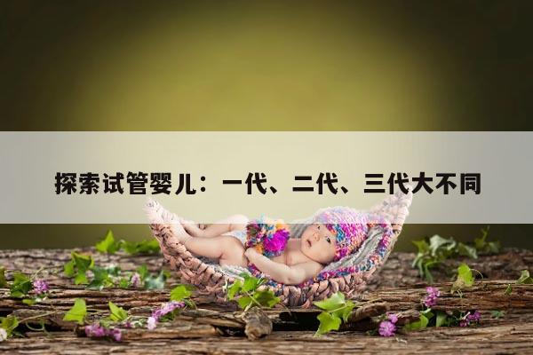 探索试管婴儿：一代、二代、三代大不同