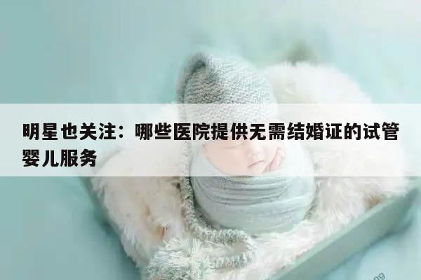 明星也关注：哪些医院提供无需结婚证的试管婴儿服务